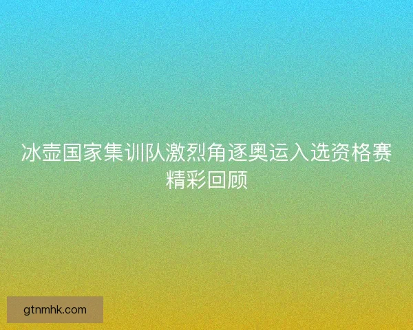 冰壶国家集训队激烈角逐奥运入选资格赛精彩回顾
