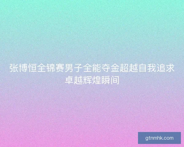 张博恒全锦赛男子全能夺金超越自我追求卓越辉煌瞬间
