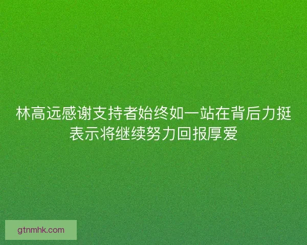 林高远感谢支持者始终如一站在背后力挺表示将继续努力回报厚爱
