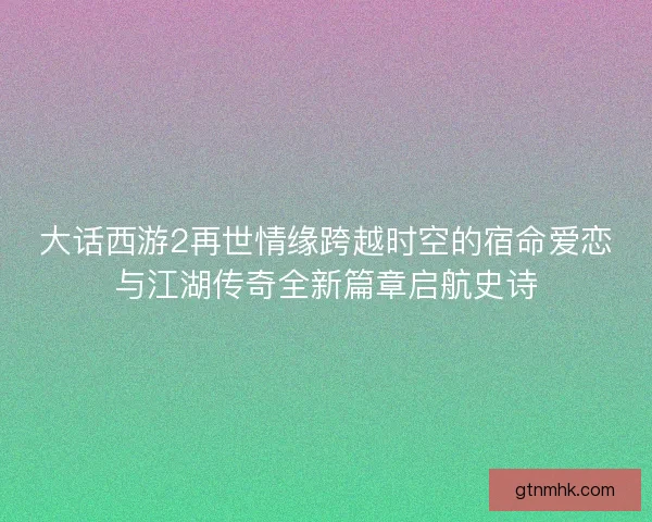 大话西游2再世情缘跨越时空的宿命爱恋与江湖传奇全新篇章启航史诗