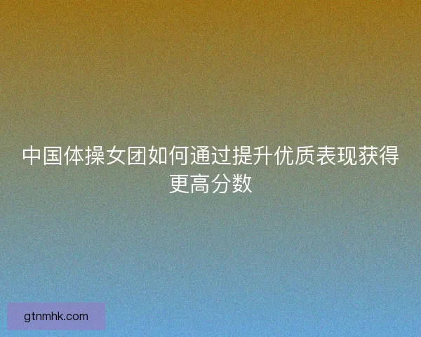 中国体操女团如何通过提升优质表现获得更高分数