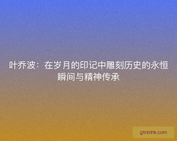 叶乔波：在岁月的印记中雕刻历史的永恒瞬间与精神传承